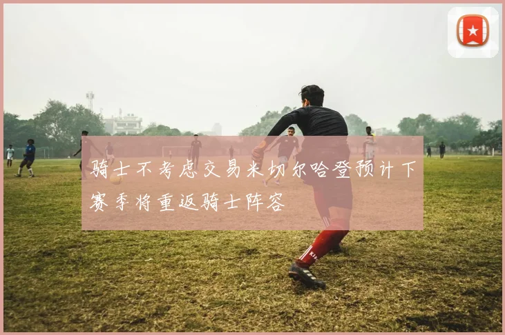 骑士不考虑交易米切尔哈登预计下赛季将重返骑士阵容